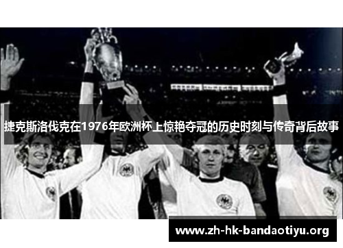 捷克斯洛伐克在1976年欧洲杯上惊艳夺冠的历史时刻与传奇背后故事