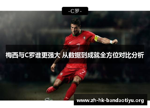 梅西与C罗谁更强大 从数据到成就全方位对比分析
