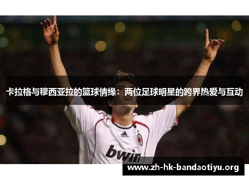 卡拉格与穆西亚拉的篮球情缘：两位足球明星的跨界热爱与互动