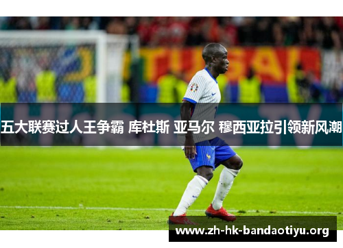 五大联赛过人王争霸 库杜斯 亚马尔 穆西亚拉引领新风潮