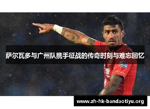 萨尔瓦多与广州队携手征战的传奇时刻与难忘回忆
