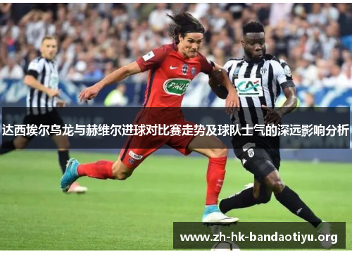 达西埃尔乌龙与赫维尔进球对比赛走势及球队士气的深远影响分析 达西埃尔乌龙与赫维尔进球对比赛走势及球队士气的深远影响分析