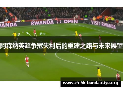 阿森纳英超争冠失利后的重建之路与未来展望