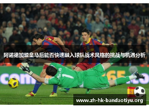 阿诺德加盟皇马后能否快速融入球队战术风格的挑战与机遇分析