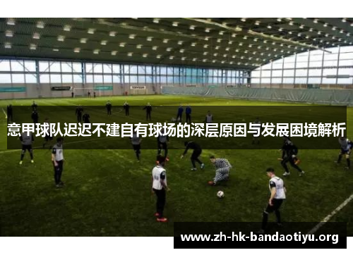 意甲球队迟迟不建自有球场的深层原因与发展困境解析 意甲球队迟迟不建自有球场的深层原因与发展困境解析