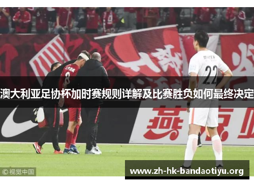 澳大利亚足协杯加时赛规则详解及比赛胜负如何最终决定