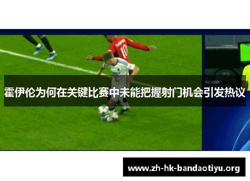 霍伊伦为何在关键比赛中未能把握射门机会引发热议