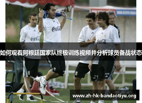 如何观看阿根廷国家队终极训练视频并分析球员备战状态