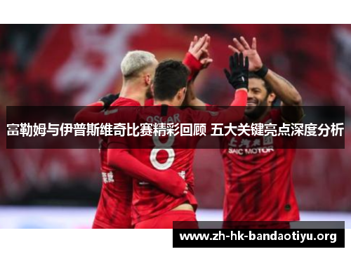 富勒姆与伊普斯维奇比赛精彩回顾 五大关键亮点深度分析 富勒姆与伊普斯维奇比赛精彩回顾 五大关键亮点深度分析